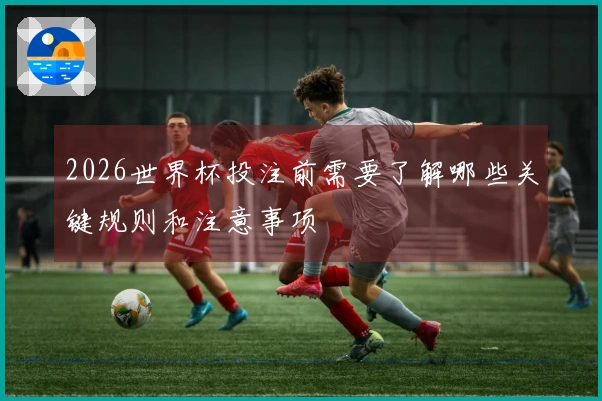 2026世界杯投注前需要了解哪些关键规则和注意事项