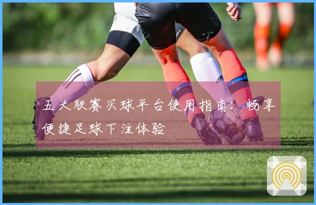 五大联赛买球平台使用指南：畅享便捷足球下注体验