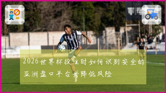 2026世界杯投注时如何识别安全的亚洲盘口平台并降低风险