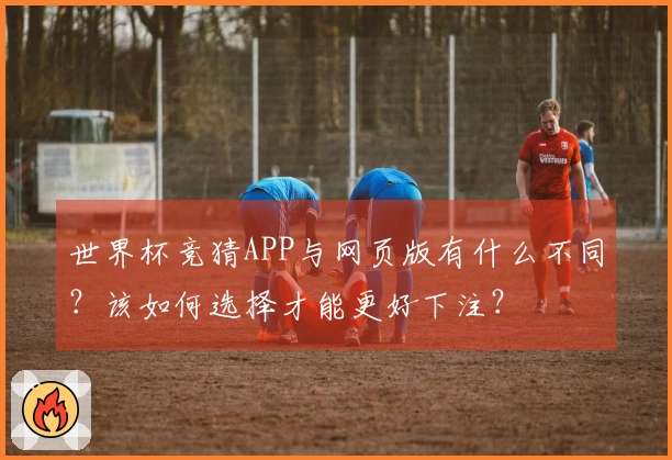 世界杯竞猜APP与网页版有什么不同？该如何选择才能更好下注？