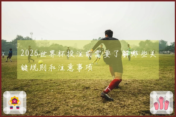 2026世界杯投注前需要了解哪些关键规则和注意事项